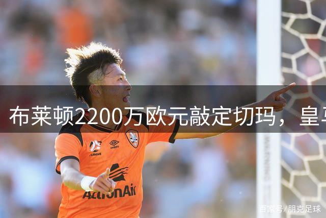 布莱顿2200万欧元敲定切玛，皇马获巨额分成
